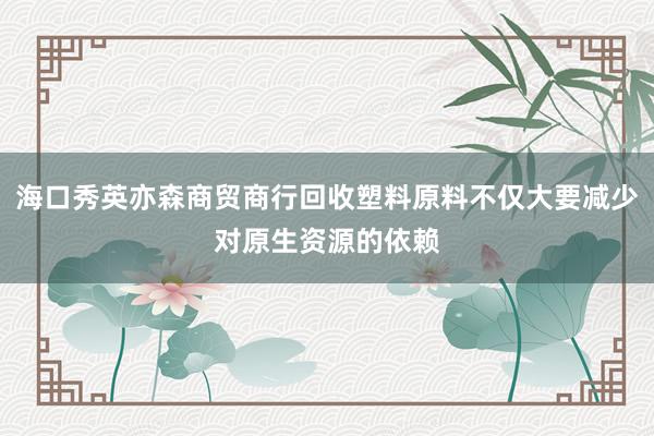 海口秀英亦森商贸商行回收塑料原料不仅大要减少对原生资源的依赖