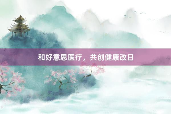 和好意思医疗，共创健康改日